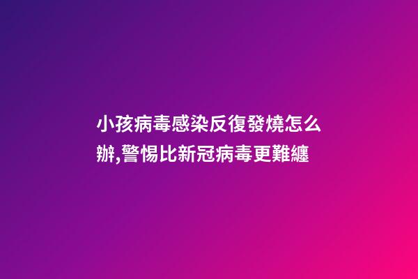 小孩病毒感染反復發燒怎么辦,警惕比新冠病毒更難纏-第1張-觀點-玄機派