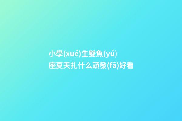 小學(xué)生雙魚(yú)座夏天扎什么頭發(fā)好看-第1張-星座運(yùn)勢(shì)-玄機(jī)派