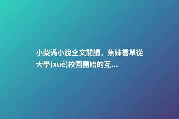 小梨渦小說全文閱讀，魚妹書單從大學(xué)校園開始的互相成長(zhǎng)溫暖甜寵文-第1張-觀點(diǎn)-玄機(jī)派