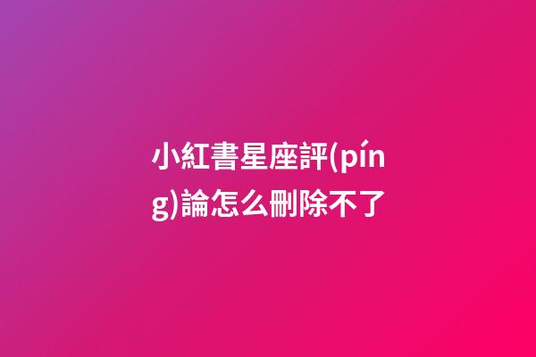 小紅書星座評(píng)論怎么刪除不了-第1張-星座運(yùn)勢(shì)-玄機(jī)派