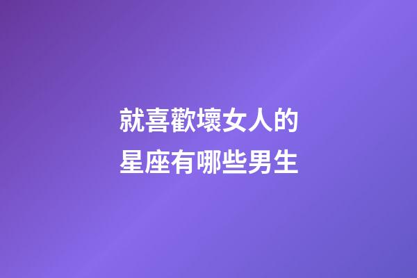 就喜歡壞女人的星座有哪些男生-第1張-星座運(yùn)勢-玄機(jī)派