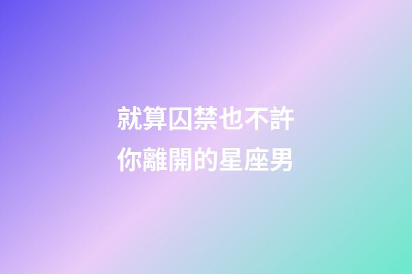 就算囚禁也不許你離開的星座男-第1張-星座運勢-玄機派