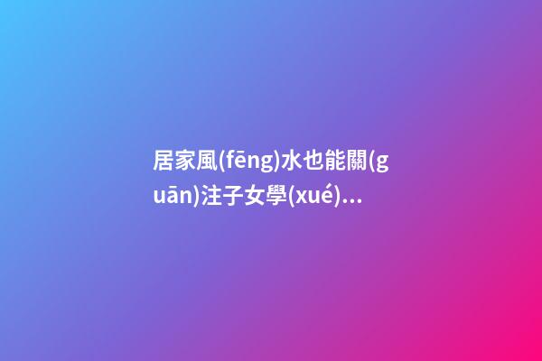 居家風(fēng)水也能關(guān)注子女學(xué)業(yè)運(yùn)程