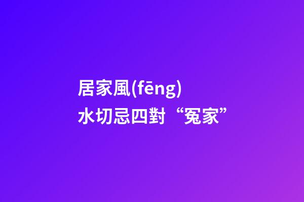 居家風(fēng)水切忌四對“冤家”