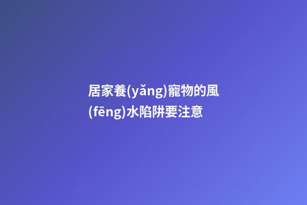 居家養(yǎng)寵物的風(fēng)水陷阱要注意