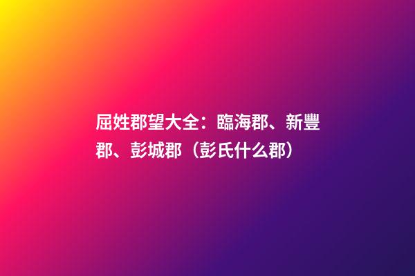 屈姓郡望大全：臨海郡、新豐郡、彭城郡（彭氏什么郡）