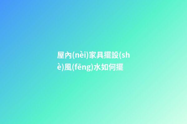 屋內(nèi)家具擺設(shè)風(fēng)水如何擺