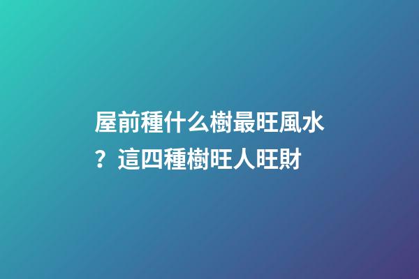 屋前種什么樹最旺風水？這四種樹旺人旺財