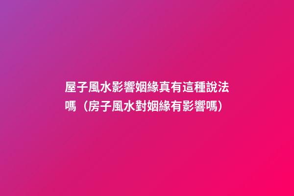屋子風水影響姻緣真有這種說法嗎（房子風水對姻緣有影響嗎）