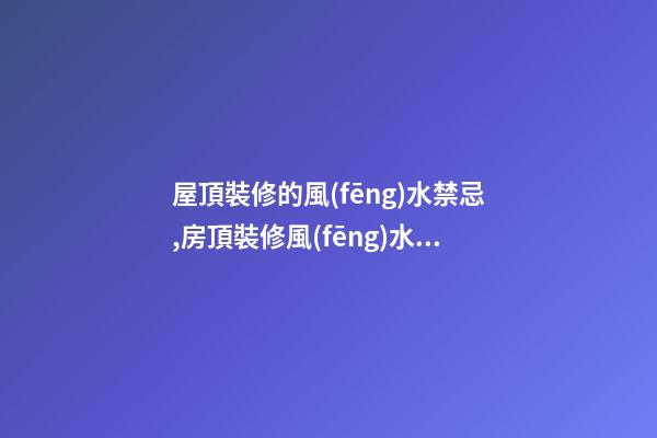 屋頂裝修的風(fēng)水禁忌,房頂裝修風(fēng)水禁忌有哪些？