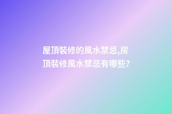 屋頂裝修的風水禁忌,房頂裝修風水禁忌有哪些？