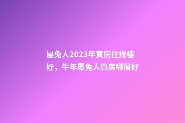 屬兔人2023年買房住幾樓好，牛年屬兔人買房哪層好