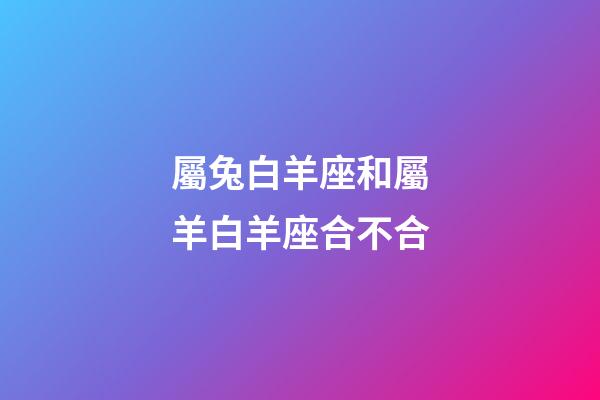 屬兔白羊座和屬羊白羊座合不合-第1張-星座運勢-玄機派