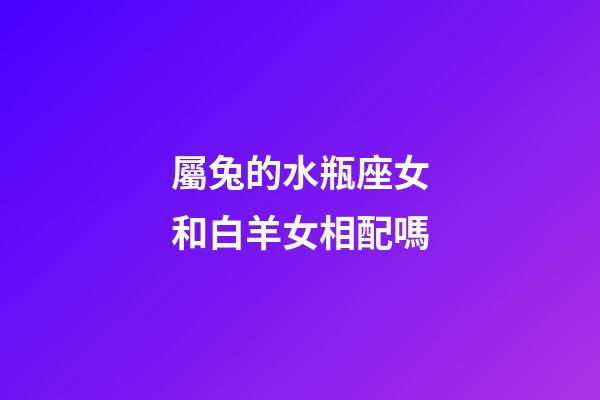 屬兔的水瓶座女和白羊女相配嗎-第1張-星座運勢-玄機派