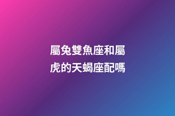 屬兔雙魚座和屬虎的天蝎座配嗎-第1張-星座運勢-玄機派