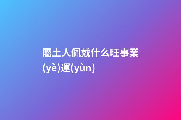 屬土人佩戴什么旺事業(yè)運(yùn)
