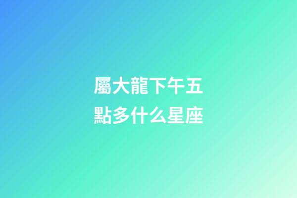 屬大龍下午五點多什么星座