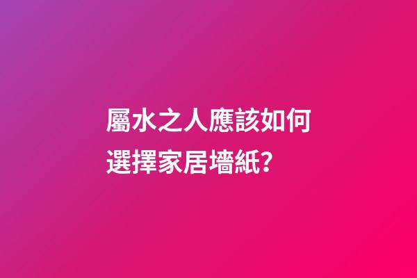 屬水之人應該如何選擇家居墻紙？