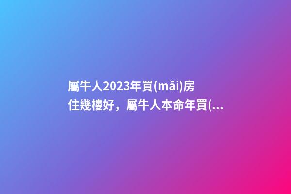 屬牛人2023年買(mǎi)房住幾樓好，屬牛人本命年買(mǎi)房哪層好
