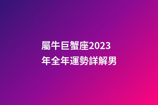 屬牛巨蟹座2023年全年運勢詳解男-第1張-星座運勢-玄機派