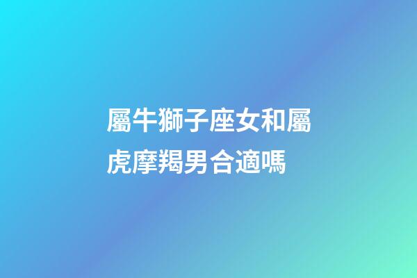 屬牛獅子座女和屬虎摩羯男合適嗎-第1張-星座運勢-玄機派
