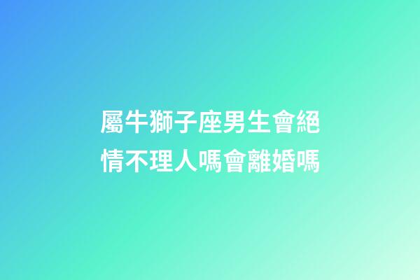 屬牛獅子座男生會絕情不理人嗎會離婚嗎-第1張-星座運勢-玄機派