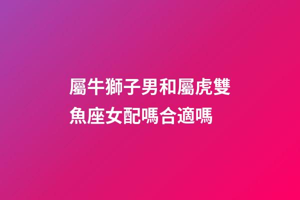 屬牛獅子男和屬虎雙魚座女配嗎合適嗎-第1張-星座運勢-玄機派