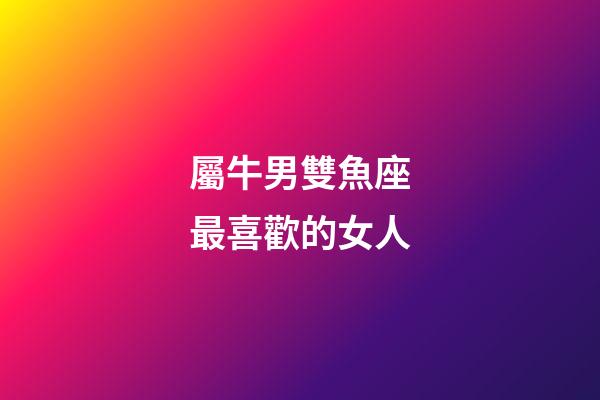 屬牛男雙魚座最喜歡的女人-第1張-星座運勢-玄機派