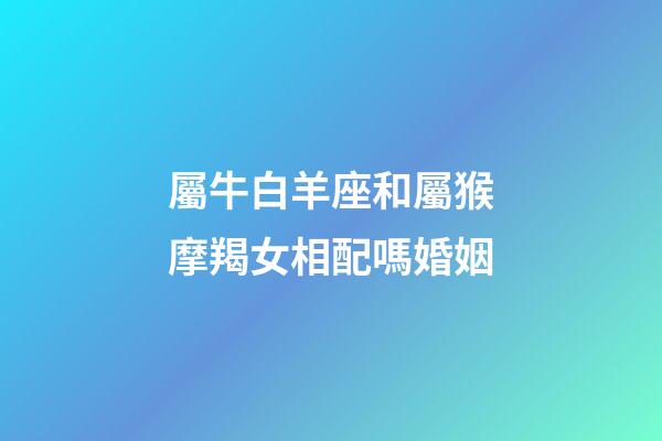 屬牛白羊座和屬猴摩羯女相配嗎婚姻-第1張-星座運勢-玄機派