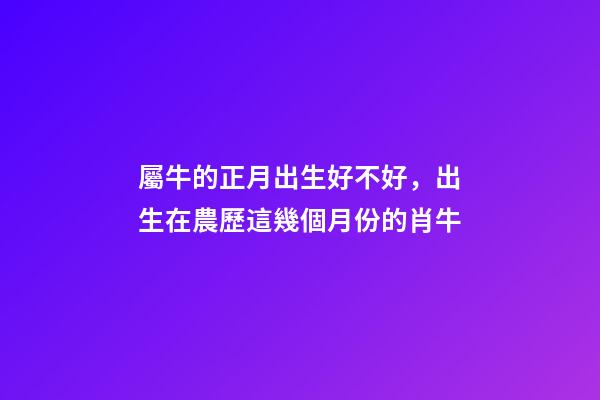 屬牛的正月出生好不好，出生在農歷這幾個月份的肖牛-第1張-觀點-玄機派