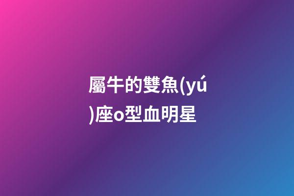 屬牛的雙魚(yú)座o型血明星-第1張-星座運(yùn)勢(shì)-玄機(jī)派