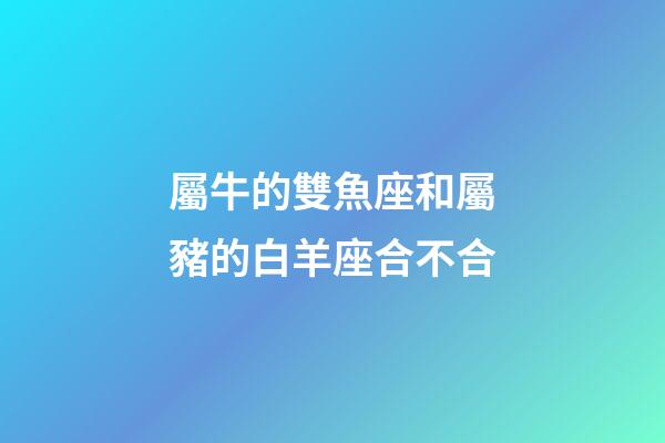 屬牛的雙魚座和屬豬的白羊座合不合-第1張-星座運勢-玄機派