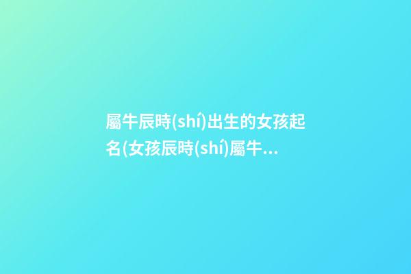 屬牛辰時(shí)出生的女孩起名(女孩辰時(shí)屬牛是什么命)