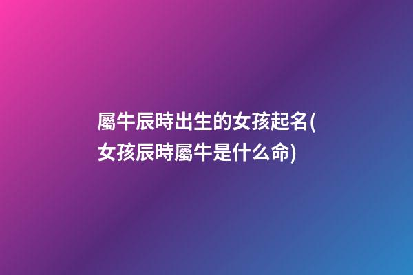 屬牛辰時出生的女孩起名(女孩辰時屬牛是什么命)