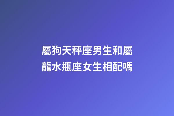 屬狗天秤座男生和屬龍水瓶座女生相配嗎-第1張-星座運勢-玄機(jī)派