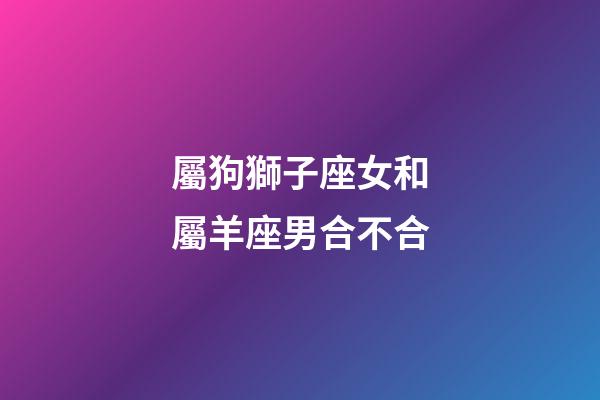 屬狗獅子座女和屬羊座男合不合-第1張-星座運勢-玄機派