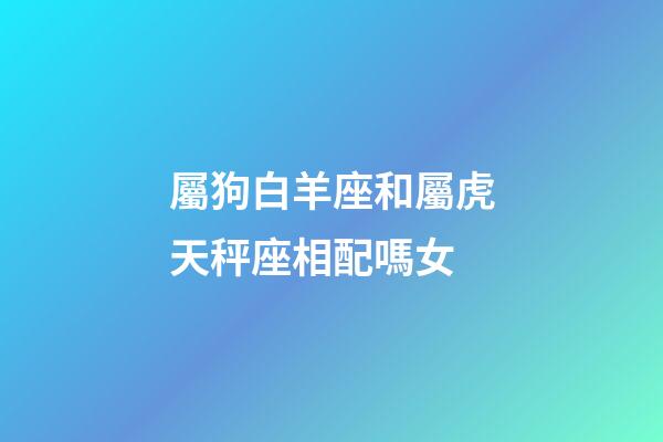 屬狗白羊座和屬虎天秤座相配嗎女-第1張-星座運勢-玄機派