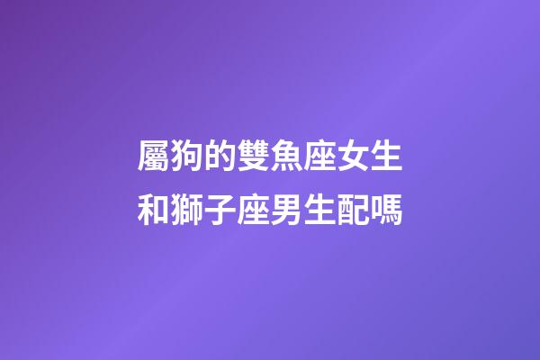 屬狗的雙魚座女生和獅子座男生配嗎-第1張-星座運勢-玄機派