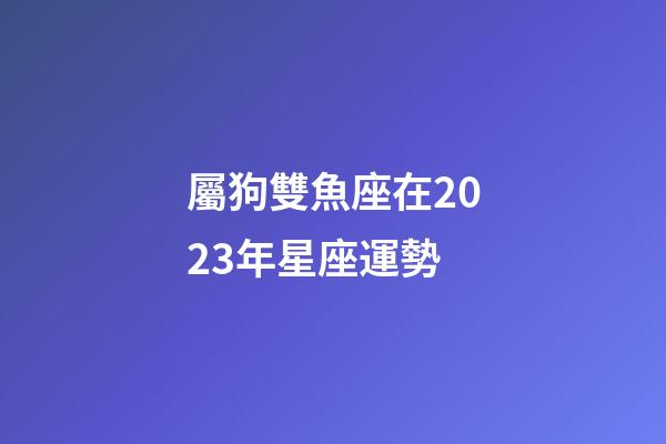 屬狗雙魚座在2023年星座運勢-第1張-星座運勢-玄機派