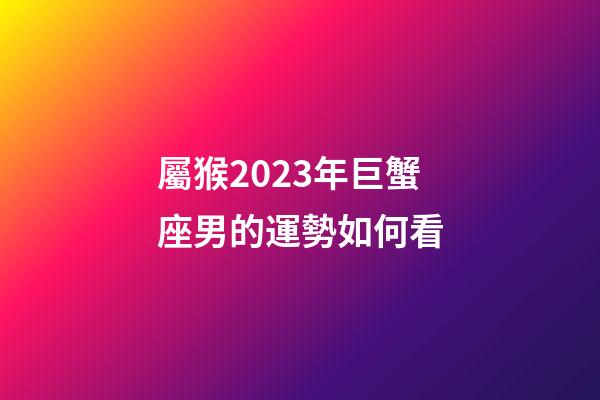 屬猴2023年巨蟹座男的運勢如何看-第1張-星座運勢-玄機派