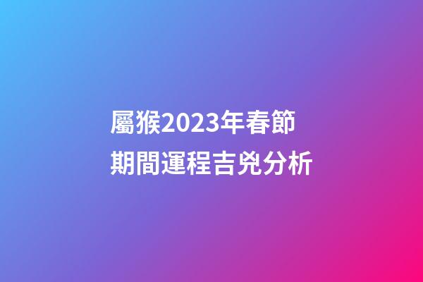 屬猴2023年春節期間運程吉兇分析