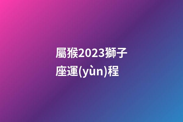 屬猴2023獅子座運(yùn)程