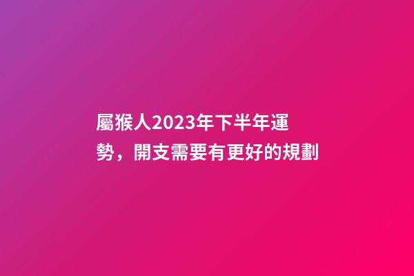 屬猴人2023年下半年運勢，開支需要有更好的規劃