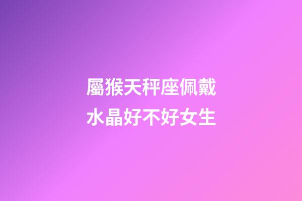 屬猴天秤座佩戴水晶好不好女生-第1張-星座運勢-玄機派