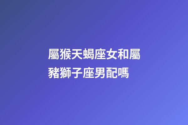 屬猴天蝎座女和屬豬獅子座男配嗎-第1張-星座運勢-玄機派