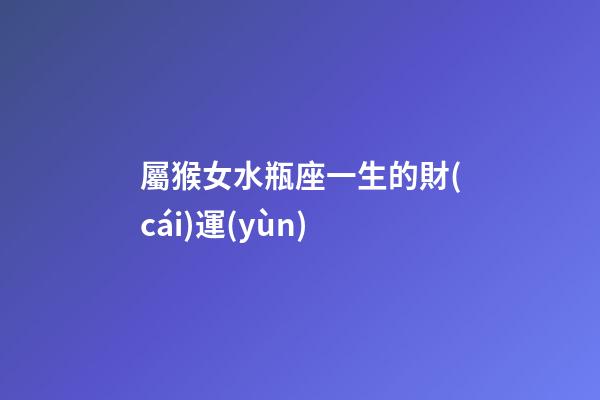 屬猴女水瓶座一生的財(cái)運(yùn)-第1張-星座運(yùn)勢-玄機(jī)派