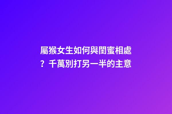 屬猴女生如何與閨蜜相處？千萬別打另一半的主意