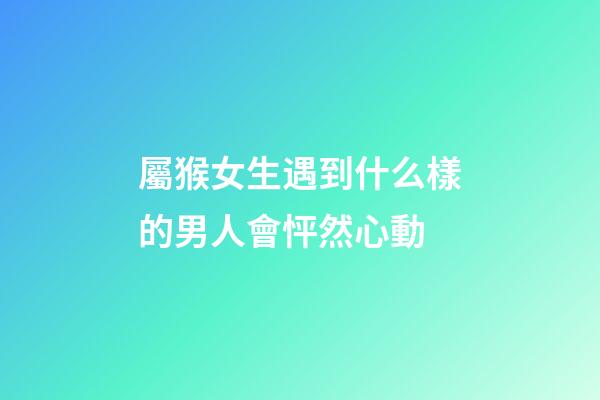 屬猴女生遇到什么樣的男人會怦然心動