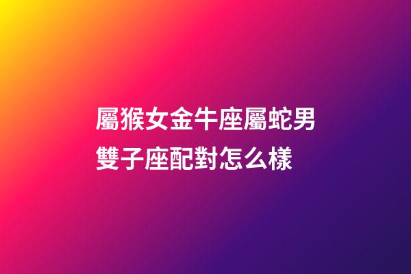 屬猴女金牛座屬蛇男雙子座配對怎么樣-第1張-星座運勢-玄機派