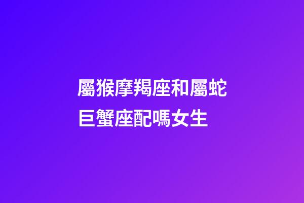 屬猴摩羯座和屬蛇巨蟹座配嗎女生-第1張-星座運勢-玄機派